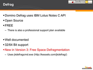 Defrag Domino Defrag uses IBM Lotus Notes C API Open Source FREE There is also a professional support plan available Well documented 32/64 Bit support New in Version 3: Free Space Defragmentation Uses jkdefragcmd.exe (http://kessels.com/jkdefrag/) 