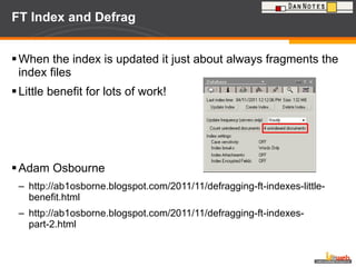 FT Index and Defrag When the index is updated it just about always fragments the index files Little benefit for lots of work! Adam Osbourne http://ab1osborne.blogspot.com/2011/11/defragging-ft-indexes-little-benefit.html http://ab1osborne.blogspot.com/2011/11/defragging-ft-indexes-part-2.html 
