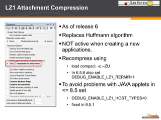 LZ1 Attachment Compression As of release 6 Replaces Huffmann algorithm NOT active when creating a new applications. Recompress using load compact  -c –ZU In 6.5.6 also set  DEBUG_ENABLE_LZ1_REPAIR=1 To avoid problems with JAVA applets in <= 8.5 set DEBUG_ENABLE_LZ1_HOST_TYPES=0 fixed in 8.5.1 