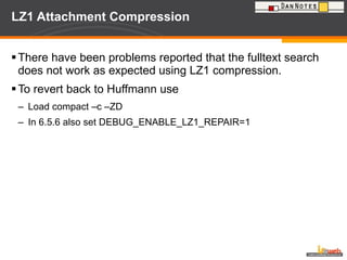 LZ1 Attachment Compression There have been problems reported that the fulltext search does not work as expected using LZ1 compression. To revert back to Huffmann use Load compact –c –ZD  In 6.5.6 also set DEBUG_ENABLE_LZ1_REPAIR=1 