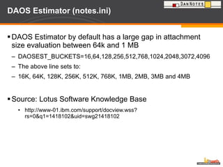 DAOS Estimator (notes.ini) DAOS Estimator by default has a large gap in attachment size evaluation between 64k and 1 MB  DAOSEST_BUCKETS=16,64,128,256,512,768,1024,2048,3072,4096 The above line sets to: 16K, 64K, 128K, 256K, 512K, 768K, 1MB, 2MB, 3MB and 4MB Source: Lotus Software Knowledge Base http://www-01.ibm.com/support/docview.wss?rs=0&q1=1418102&uid=swg21418102 