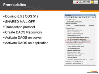Prerequisites Domino 8.5 ( ODS 51) SHARED MAIL OFF Transaction protocol Create DAOS Repository Activate DAOS on server Activate DAOS on application 