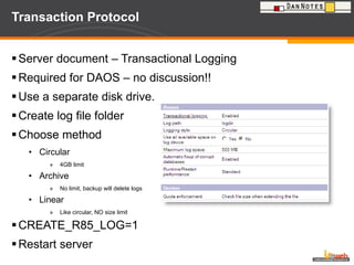 Transaction Protocol Server document – Transactional Logging Required for DAOS – no discussion!! Use a separate disk drive. Create log file folder  Choose method Circular 4GB limit Archive No limit, backup will delete logs Linear Like circular, NO size limit CREATE_R85_LOG=1  Restart server 