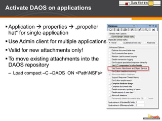 Activate DAOS on applications Application    properties    „propeller hat“ for single application Use Admin client for multiple applications Valid for new attachments only! To move existing attachments into the DAOS repository Load compact –C –DAOS  ON <Path\NSFs> 