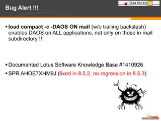 Bug Alert !!! load compact -c -DAOS ON mail  (w/o trailing backslash) enables DAOS on ALL applications, not only on those in mail subdirectory !! Documented Lotus Software Knowledge Base #1410926 SPR AHOE7XHM9J ( fixed in 8.5.2, no regression in 8.5.3 ) 