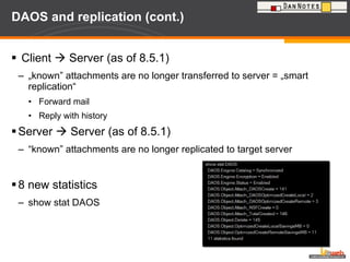 DAOS and replication (cont.) Client    Server (as of 8.5.1) „ known” attachments are no longer transferred to server = „smart replication“ Forward mail Reply with history Server    Server (as of 8.5.1) “ known” attachments are no longer replicated to target server 8 new statistics  show stat DAOS 