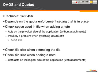 DAOS and Quotas Technote: 1405456 Depends on the quota enforcement setting that is in place Check space used in file when adding a note Acts on the physical size of the application (without attachments) Possibly a problem when switching DAOS off!!  64GB limit Check file size when extending the file Check file size when adding a note Both acts on the logical size of the application (with attachments) 