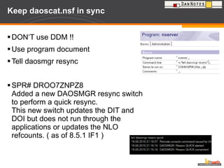 Keep daoscat.nsf in sync DON‘T use DDM !! Use program document Tell daosmgr resync SPR# DROO7ZNPZ8 Added a new DAOSMGR resync switch to perform a quick resync.  This new switch updates the DIT and DOI but does not run through the applications or updates the NLO refcounts. ( as of 8.5.1 IF1 ) 