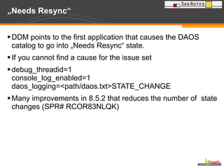 „ Needs Resync“  DDM points to the first application that causes the DAOS catalog to go into „Needs Resync“ state. If you cannot find a cause for the issue set debug_threadid=1 console_log_enabled=1 daos_logging=<path/daos.txt>STATE_CHANGE Many improvements in 8.5.2 that reduces the number of  state changes (SPR# RCOR83NLQK) 