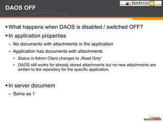 DAOS OFF What happens when DAOS is disabled / switched OFF? In application properties No documents with attachments in the application Application has documents with attachments Status in Admin Client changes to „Read Only“ DAOS still works for already stored attachments but no new attachments are written to the repository for the specific application. In server document Same as 1 