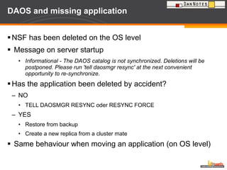 DAOS and missing application NSF has been deleted on the OS level Message on server startup Informational - The DAOS catalog is not synchronized. Deletions will be postponed. Please run 'tell daosmgr resync' at the next convenient opportunity to re-synchronize . Has the application been deleted by accident? NO TELL DAOSMGR RESYNC oder RESYNC FORCE YES Restore from backup Create a new replica from a cluster mate Same behaviour when moving an application (on OS level) 