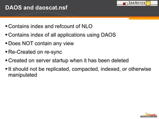 DAOS and daoscat.nsf Contains index and refcount of NLO Contains index of all applications using DAOS Does NOT contain any view  Re-Created on re-sync  Created on server startup when it has been deleted It should not be replicated, compacted, indexed, or otherwise manipulated 