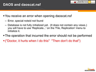DAOS and daoscat.nsf You receive an error when opening daoscat.nsf Error, special noteid not found Database is not fully initialized yet.  (It does not contain any views.)  you will have to use 'Replicate...' on the 'File, Replication' menu to initialize it. The operation that incurred the error should not be performed ("Doctor, it hurts when I do this"  "Then don't do that") 