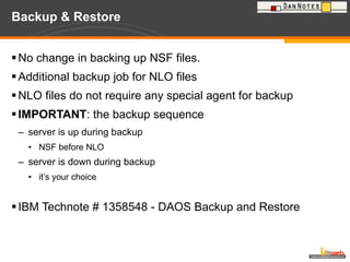 Backup & Restore No change in backing up NSF files. Additional backup job for NLO files NLO files do not require any special agent for backup IMPORTANT : the backup sequence server is up during backup NSF before NLO server is down during backup it’s your choice  IBM Technote # 1358548 - DAOS Backup and Restore  