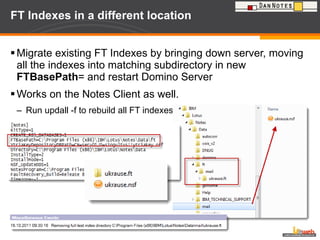 FT Indexes in a different location  Migrate existing FT Indexes by bringing down server, moving all the indexes into matching subdirectory in new  FTBasePath = and restart Domino Server Works on the Notes Client as well.  Run updall -f to rebuild all FT indexes 