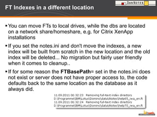 FT Indexes in a different location  You can move FTs to local drives, while the dbs are located on a network share/homeshare, e.g. for Citrix XenApp installations If you set the notes.ini and don't move the indexes, a new index will be built from scratch in the new location and the old index will be deleted... No migration but fairly user friendly when it comes to cleanup..  If for some reason the  FTBasePath = set in the notes.ini does not exist or server does not have proper access to, the code defaults back to the same location as the database as it always did. 