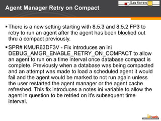 Agent Manager Retry on Compact  There is a new setting starting with 8.5.3 and 8.5.2 FP3 to retry to run an agent after the agent has been blocked out thru a compact previously. SPR# KMUR63DF3V - Fix introduces an ini DEBUG_AMGR_ENABLE_RETRY_ON_COMPACT to allow an agent to run on a time interval once database compact is complete. Previously when a database was being compacted and an attempt was made to load a scheduled agent it would fail and the agent would be marked to not run again unless the user restarted the agent manager or the agent cache refreshed. This fix introduces a notes.ini variable to allow the agent in question to be retried on it's subsequent time interval. 