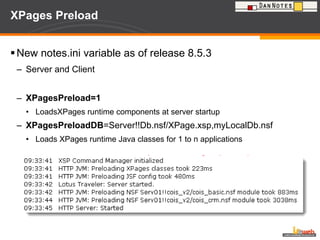 XPages Preload New notes.ini variable as of release 8.5.3  Server and Client XPagesPreload=1 LoadsXPages runtime components at server startup XPagesPreloadDB =Server!!Db.nsf/XPage.xsp,myLocalDb.nsf Loads XPages runtime Java classes for 1 to n applications 