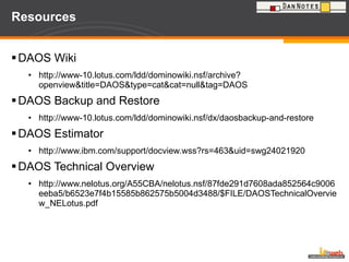 Resources DAOS Wiki http://www-10.lotus.com/ldd/dominowiki.nsf/archive?openview&title=DAOS&type=cat&cat=null&tag=DAOS DAOS Backup and Restore http://www-10.lotus.com/ldd/dominowiki.nsf/dx/daosbackup-and-restore DAOS Estimator http://www.ibm.com/support/docview.wss?rs=463&uid=swg24021920 DAOS Technical Overview http://www.nelotus.org/A55CBA/nelotus.nsf/87fde291d7608ada852564c9006eeba5/b6523e7f4b15585b862575b5004d3488/$FILE/DAOSTechnicalOverview_NELotus.pdf 