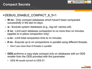 Compact Secrets DEBUG_ENABLE_COMPACT_8_5=1 W nn  - Only compact databases which haven't been compacted successfully in the last nn days. w  - Exclude system databases (e.g., log.nsf, names.nsf). X nn  - Limit each database compaction to no more than nn minutes. (applies to in-place compaction only) x nn  - Limit total compaction time to nn minutes. # nn  - Execute up to nn compactions in parallel using different threads. Don’t use more than 8 threads in parallel ODS  performs a copy-style compact only on databases with an ODS smaller than the ODS provided with this parameter. ODS 48 would convert to ODS 51 