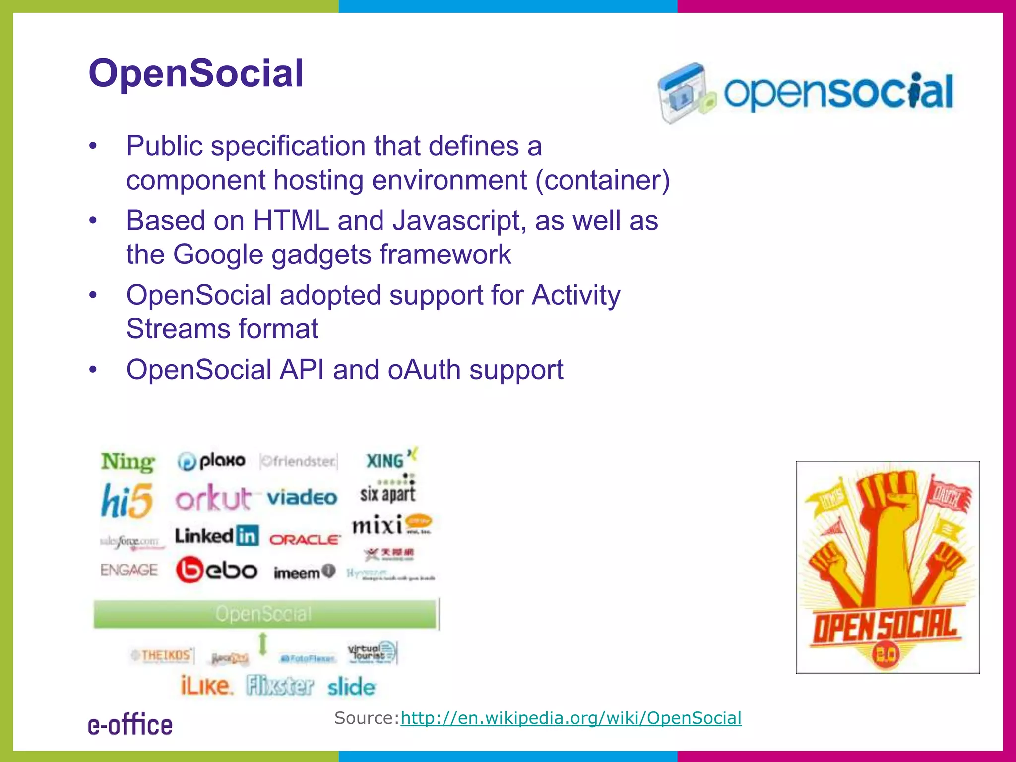 OpenSocial
• Public specification that defines a
  component hosting environment (container)
• Based on HTML and Javascript, as well as
  the Google gadgets framework
• OpenSocial adopted support for Activity
  Streams format
• OpenSocial API and oAuth support




                  Source:http://en.wikipedia.org/wiki/OpenSocial
 