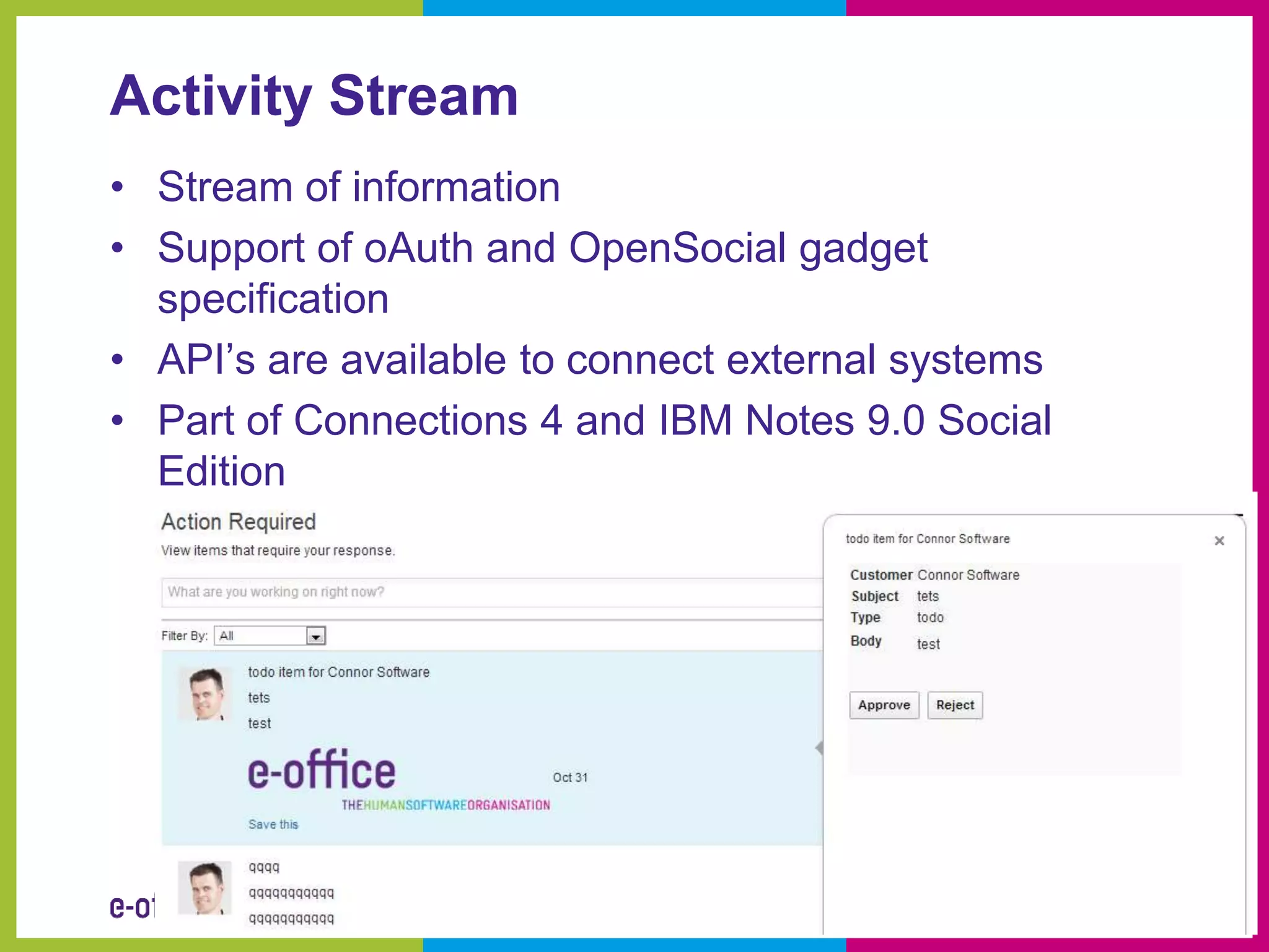 Activity Stream
• Stream of information
• Support of oAuth and OpenSocial gadget
  specification
• API’s are available to connect external systems
• Part of Connections 4 and IBM Notes 9.0 Social
  Edition
 