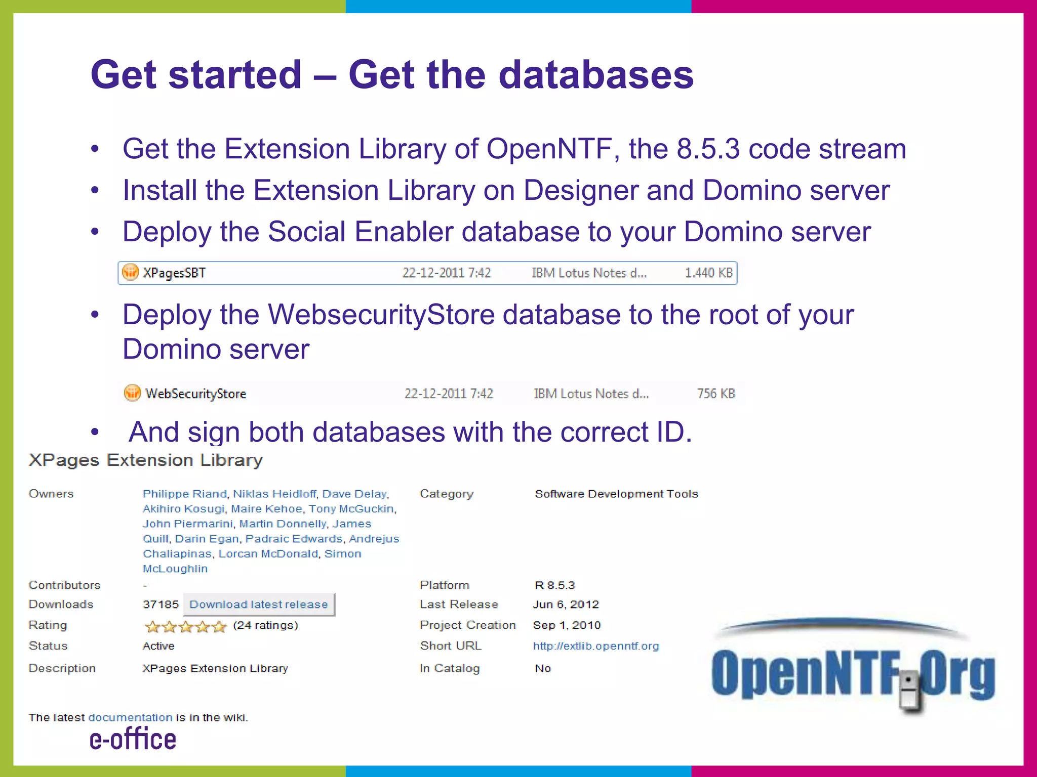 Get started – Get the databases
• Get the Extension Library of OpenNTF, the 8.5.3 code stream
• Install the Extension Library on Designer and Domino server
• Deploy the Social Enabler database to your Domino server

• Deploy the WebsecurityStore database to the root of your
  Domino server

• And sign both databases with the correct ID.
 