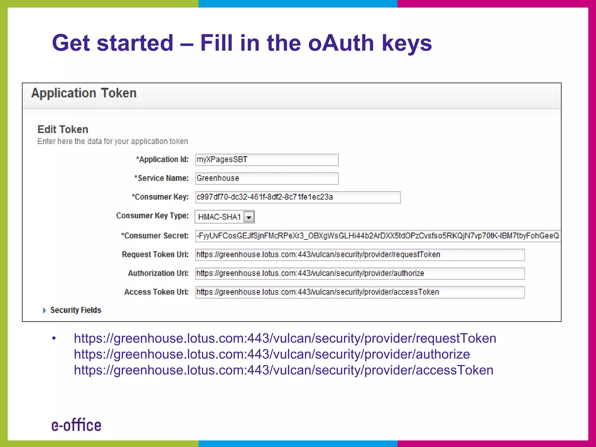 Get started – Fill in the oAuth keys




•   https://greenhouse.lotus.com:443/vulcan/security/provider/requestToken
    https://greenhouse.lotus.com:443/vulcan/security/provider/authorize
    https://greenhouse.lotus.com:443/vulcan/security/provider/accessToken
 
