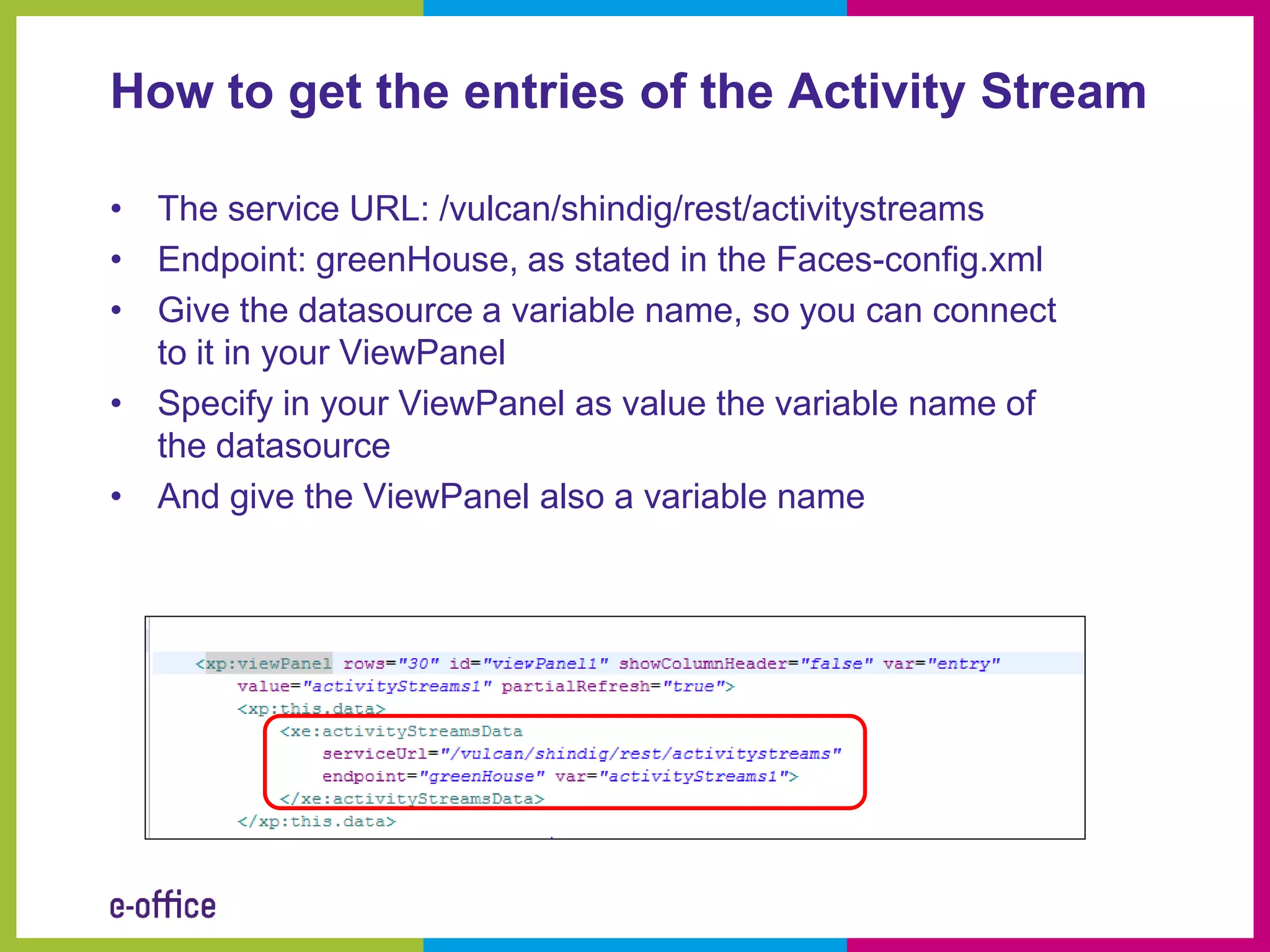 How to get the entries of the Activity Stream

• The service URL: /vulcan/shindig/rest/activitystreams
• Endpoint: greenHouse, as stated in the Faces-config.xml
• Give the datasource a variable name, so you can connect
  to it in your ViewPanel
• Specify in your ViewPanel as value the variable name of
  the datasource
• And give the ViewPanel also a variable name
 