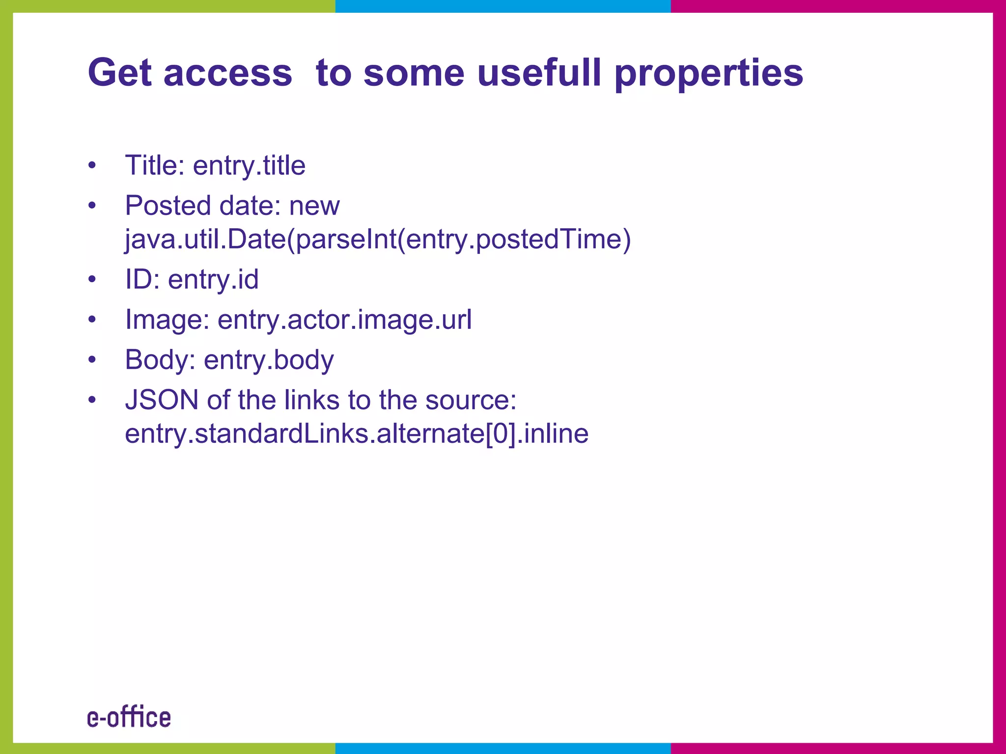 Get access to some usefull properties

• Title: entry.title
• Posted date: new
  java.util.Date(parseInt(entry.postedTime)
• ID: entry.id
• Image: entry.actor.image.url
• Body: entry.body
• JSON of the links to the source:
  entry.standardLinks.alternate[0].inline
 