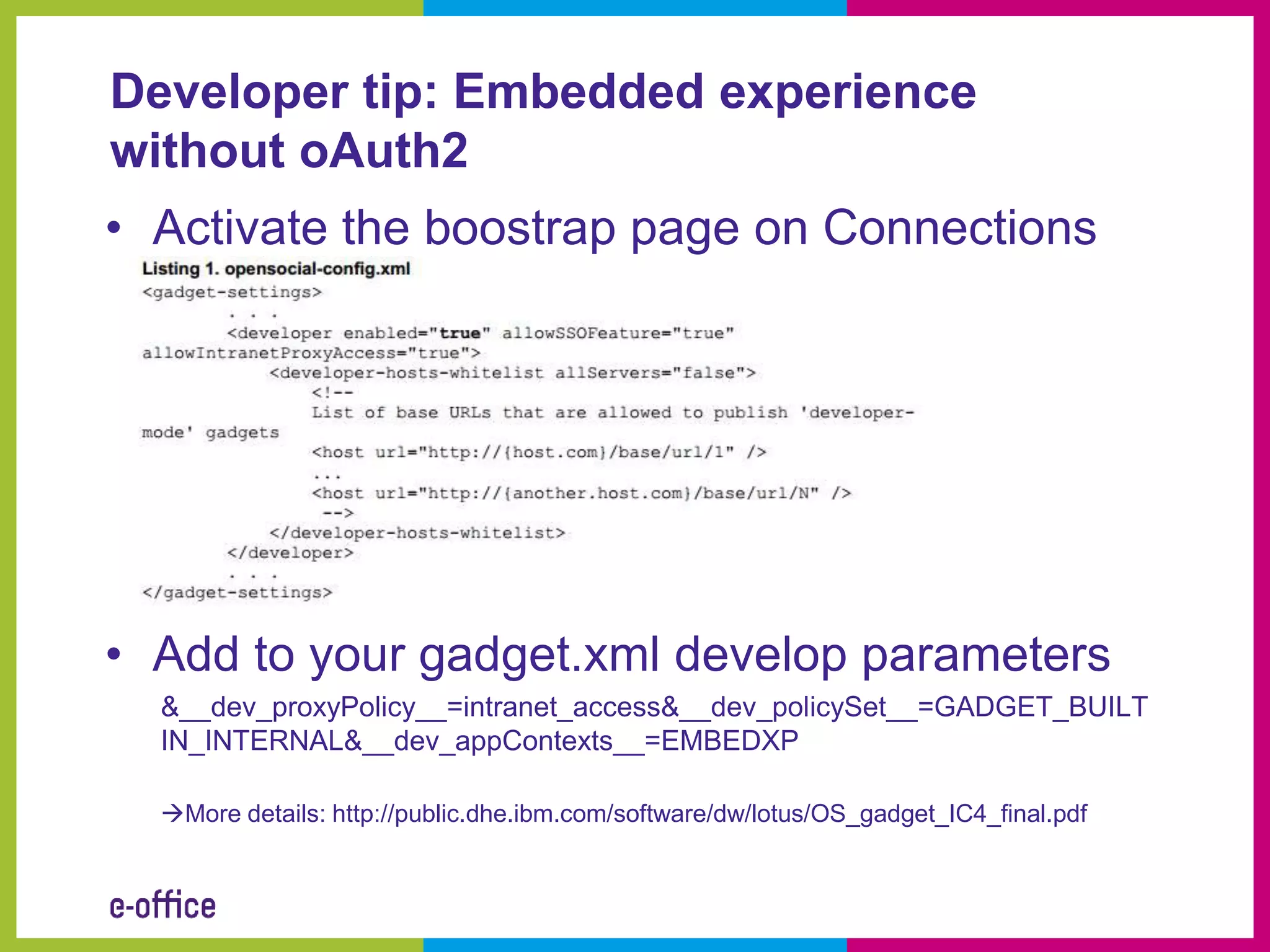 Developer tip: Embedded experience
without oAuth2
• Activate the boostrap page on Connections




• Add to your gadget.xml develop parameters
  &__dev_proxyPolicy__=intranet_access&__dev_policySet__=GADGET_BUILT
  IN_INTERNAL&__dev_appContexts__=EMBEDXP

  More details: http://public.dhe.ibm.com/software/dw/lotus/OS_gadget_IC4_final.pdf
 