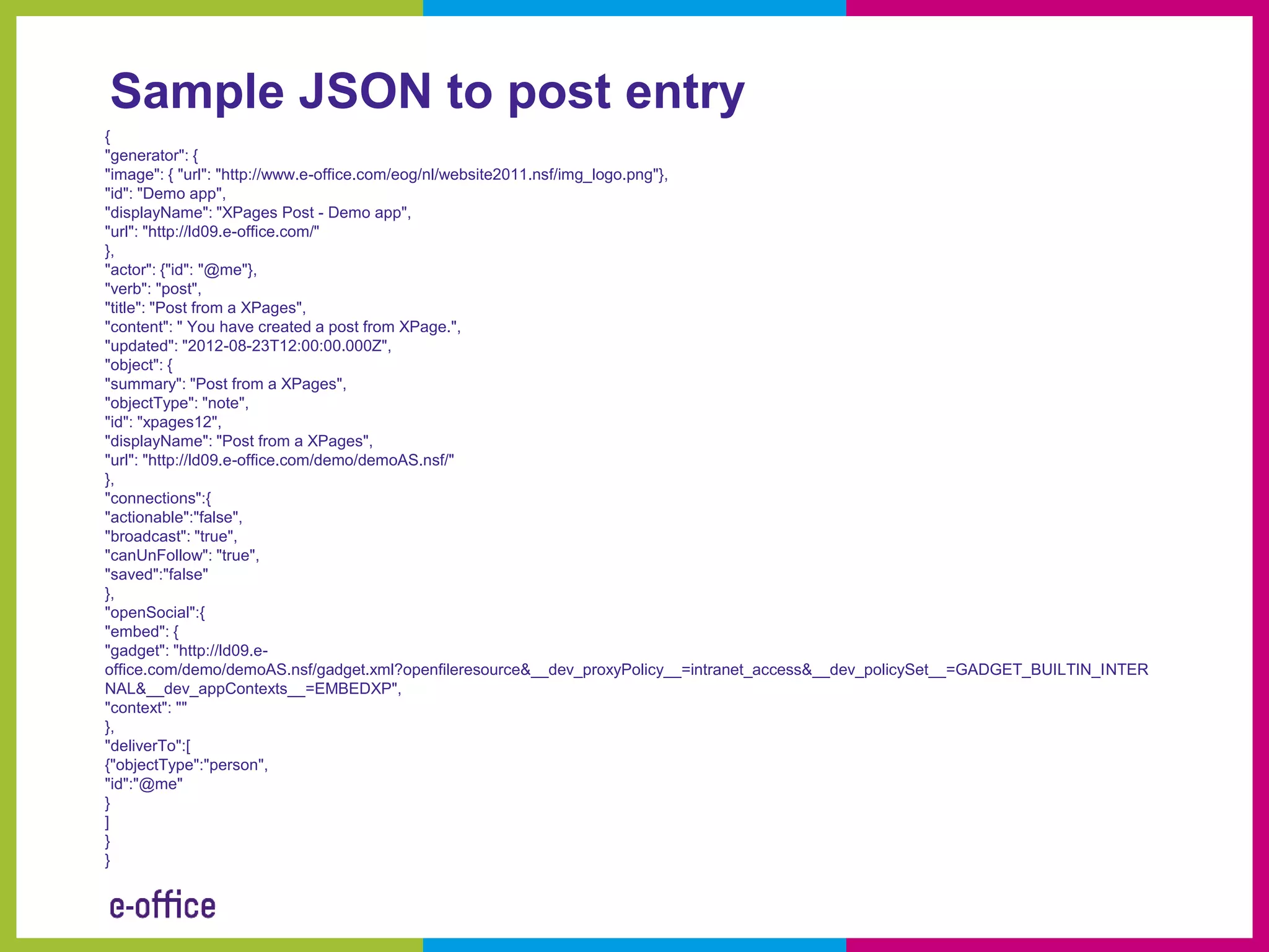 Sample JSON to post entry
{
"generator": {
"image": { "url": "http://www.e-office.com/eog/nl/website2011.nsf/img_logo.png"},
"id": "Demo app",
"displayName": "XPages Post - Demo app",
"url": "http://ld09.e-office.com/"
},
"actor": {"id": "@me"},
"verb": "post",
"title": "Post from a XPages",
"content": " You have created a post from XPage.",
"updated": "2012-08-23T12:00:00.000Z",
"object": {
"summary": "Post from a XPages",
"objectType": "note",
"id": "xpages12",
"displayName": "Post from a XPages",
"url": "http://ld09.e-office.com/demo/demoAS.nsf/"
},
"connections":{
"actionable":"false",
"broadcast": "true",
"canUnFollow": "true",
"saved":"false"
},
"openSocial":{
"embed": {
"gadget": "http://ld09.e-
office.com/demo/demoAS.nsf/gadget.xml?openfileresource&__dev_proxyPolicy__=intranet_access&__dev_policySet__=GADGET_BUILTIN_INTER
NAL&__dev_appContexts__=EMBEDXP",
"context": ""
},
"deliverTo":[
{"objectType":"person",
"id":"@me"
}
]
}
}
 