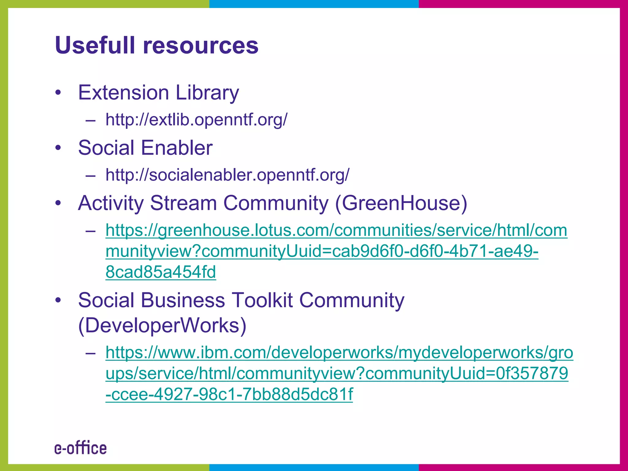 Usefull resources
• Extension Library
   – http://extlib.openntf.org/
• Social Enabler
   – http://socialenabler.openntf.org/
• Activity Stream Community (GreenHouse)
   – https://greenhouse.lotus.com/communities/service/html/com
     munityview?communityUuid=cab9d6f0-d6f0-4b71-ae49-
     8cad85a454fd
• Social Business Toolkit Community
  (DeveloperWorks)
   – https://www.ibm.com/developerworks/mydeveloperworks/gro
     ups/service/html/communityview?communityUuid=0f357879
     -ccee-4927-98c1-7bb88d5dc81f
 