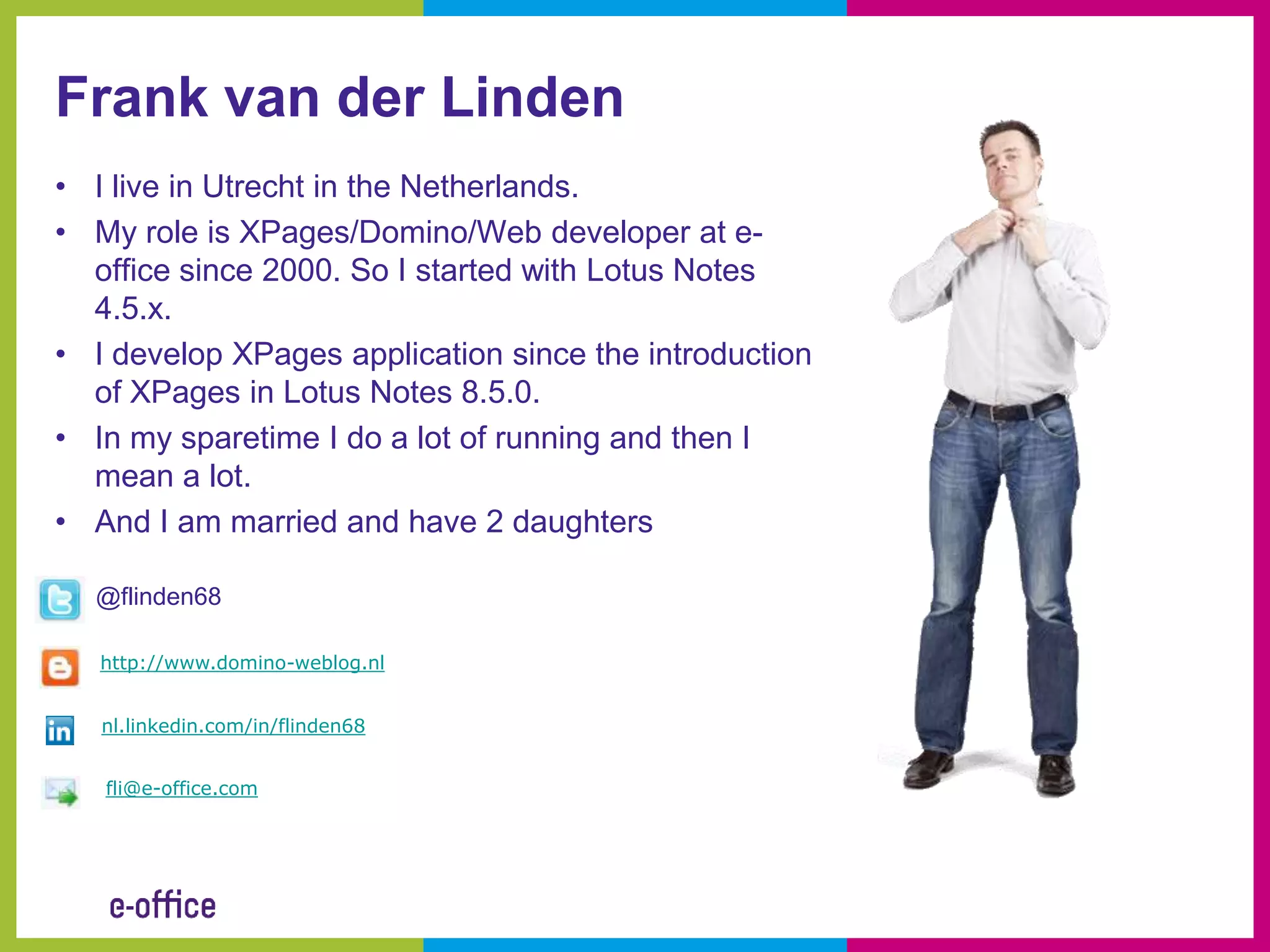 Frank van der Linden
• I live in Utrecht in the Netherlands.
• My role is XPages/Domino/Web developer at e-
  office since 2000. So I started with Lotus Notes
  4.5.x.
• I develop XPages application since the introduction
  of XPages in Lotus Notes 8.5.0.
• In my sparetime I do a lot of running and then I
  mean a lot.
• And I am married and have 2 daughters

  @flinden68

   http://www.domino-weblog.nl


   nl.linkedin.com/in/flinden68


   fli@e-office.com
 