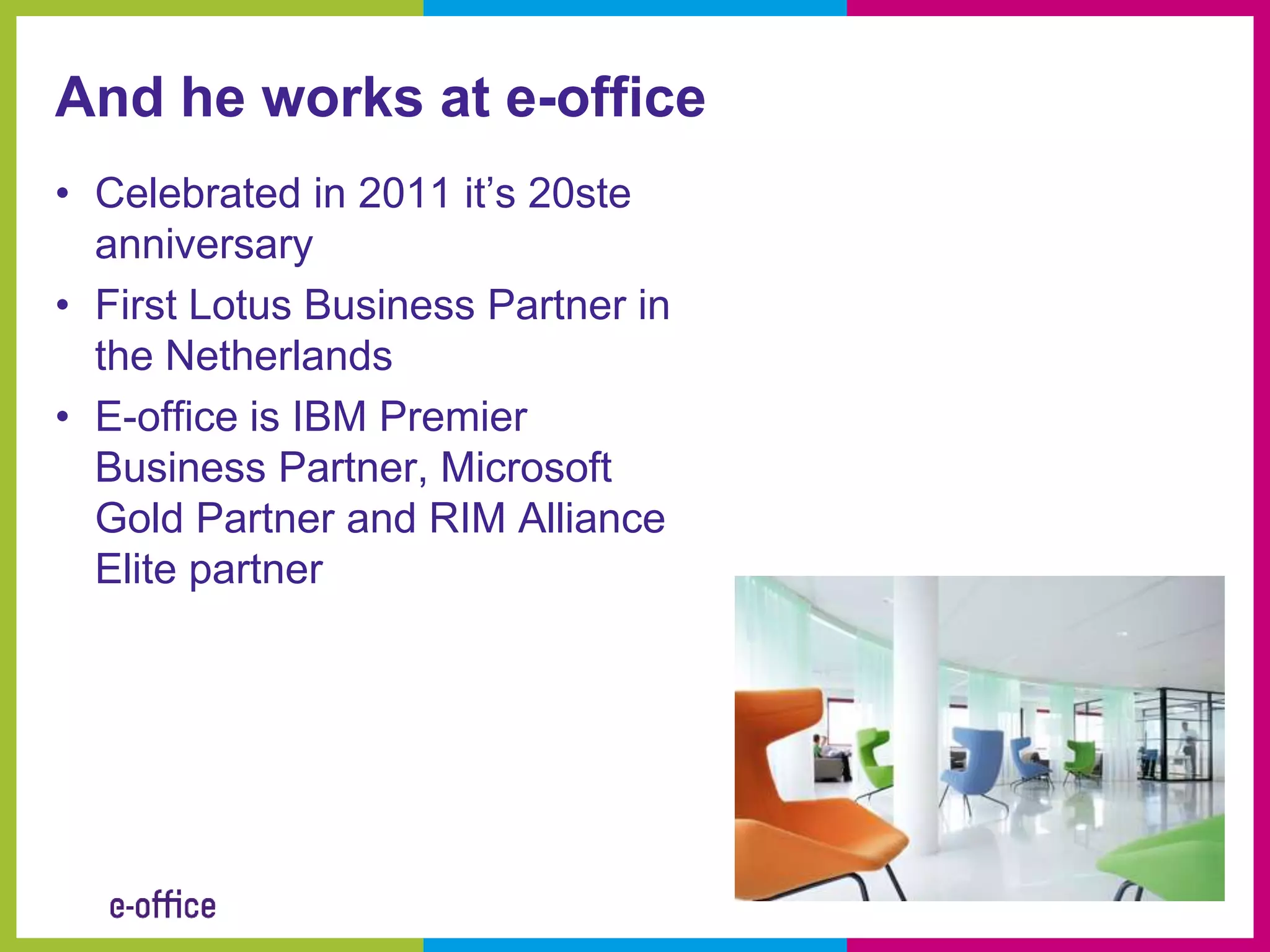 And he works at e-office
• Celebrated in 2011 it’s 20ste
  anniversary
• First Lotus Business Partner in
  the Netherlands
• E-office is IBM Premier
  Business Partner, Microsoft
  Gold Partner and RIM Alliance
  Elite partner
 