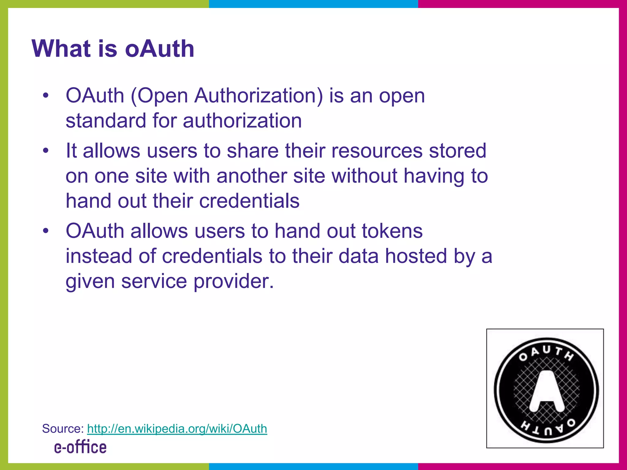 What is oAuth
• OAuth (Open Authorization) is an open
  standard for authorization
• It allows users to share their resources stored
  on one site with another site without having to
  hand out their credentials
• OAuth allows users to hand out tokens
  instead of credentials to their data hosted by a
  given service provider.




Source: http://en.wikipedia.org/wiki/OAuth
 