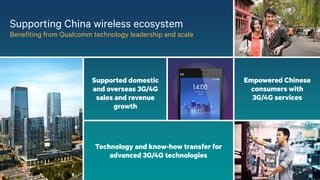 12
Supporting China wireless ecosystem
Benefiting from Qualcomm technology leadership and scale
Technology and know-how transfer for
advanced 3G/4G technologies
Supported domestic
and overseas 3G/4G
sales and revenue
growth
Empowered Chinese
consumers with
3G/4G services
 