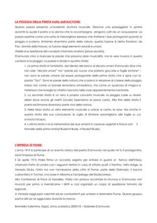 LA PIOGGIA NELLA PINETA tratta dall'ALCYONE:
Questa poesia presenta un'evidente struttura musicale. Descrive una passeggiata in pineta
durante la quale il poeta e la donna che lo accompagna, vengono colti da un acquazzone. La
poesia esprime come una sorta di meravigliosa ebrezza che trattiene i due protagonisti quando la
pioggia si scatena. Entrambi diventano parte della natura, questa fusione è detta Panismo: da
Pan, divinità della Natura, la fusione degli elementi naturali e umani.
Visibile è la ripetizione dei vocaboli chiamata anafora (piove,ascolta).
D'annunzio mira a ricercare le parole che possano dare musicalità, ma la vera musica in questo
contesto è la pioggia. La poesia si divide in quattro strofe:
       1. La prima strofa è l'antefatto, dal silenzio del bosco ai discorsi umani D'annunzio dice che
       non ode “discorsi umani” ma “parole più nuove che parlano gocciole e foglie lontane” -
       non sono le parole umane ad essere protagoniste della prima strofa che si apre con la
       parola “Taci”. Sono le parole della natura che si odono in relazione al cadere della pioggia,
       intesa non come un banale fenomeno atmosferico, ma come un qualcosa di magico e
       misterioso che risveglia la vitalità nascosta nelle cose apparentemente inanimate.
       2. La seconda strofa è un vero e proprio concerto musicale; la pioggia cade su diversi
       alberi dove anche gli insetti (cicale) rispondono al soave canto. Alla fine della strofa il
       poeta ed Ermione diventano parte viva della natura.
       3. Nella terza strofa un altro elemento musicale si unisce al canto, le rane. Ma anche in
       questa strofa alla sua conclusione, le ciglia di Ermione assomigliano alle foglie su cui
       scroscia l'acqua.
       4. L'ultima strofa vi è la metamorfosi dei due amanti in creature vegetali e finisce con      il
       ritornello della prima strofa(t'illude/m'illude, m'illude/t'illude).




L'IMPRESA DI FIUME:
L'anno 1919 è partecipe di un evento storico del poeta D'annunzio nel quale né fu il protagonista,
ed è l'impresa di Fiume.
Il 26 aprile 1915 l'Italia firma un accordo segreto per entrare in guerra al          fianco dell'Intesa,
chiamato Patto di Londra con i seguenti territori in caso di vittoria quali: il Trentino, l'Alto Adige, la
Venezia Giulia, l'Istria ma non l'annessione della città di Fiume, parte della Dalmazia, il bacino
carbonifero in Turchia, una base in Albania e l'arcipelago del Dodecaneso.
Alla Conferenza di Pace di Versailles, l'Italia non poteva accettare la rinuncia e D'annunzio non
rinunciò per primo a rivendicarne i diritti e così organizzò un corpo di spedizione formato da
legionari.
A Venezia raggruppò volontari ed ex combattenti per andare a riprendersi Fiume. Questo gruppo
partì e altri se ne aggiunsero durante la marcia.

Brambilla Valentina, 5tga2, anno scolastico 2009/10 – Gabriele D'annunzio
 