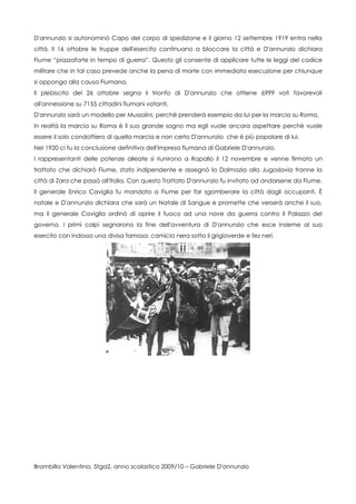 D'annunzio si autonominò Capo del corpo di spedizione e il giorno 12 settembre 1919 entra nella
città. Il 16 ottobre le truppe dell'esercito continuano a bloccare la città e D'annunzio dichiara
Fiume “piazzaforte in tempo di guerra”. Questo gli consente di applicare tutte le leggi del codice
militare che in tal caso prevede anche la pena di morte con immediata esecuzione per chiunque
si opponga alla causa Fiumana.
Il plebiscito del 26 ottobre segna il trionfo di D'annunzio che ottiene 6999 voti favorevoli
all'annessione su 7155 cittadini fiumani votanti.
D'annunzio sarà un modello per Mussolini, perchè prenderà esempio da lui per la marcia su Roma.
In realtà la marcia su Roma è il suo grande sogno ma egli vuole ancora aspettare perchè vuole
essere il solo condottiero di quella marcia e non certo D'annunzio che è più popolare di lui.
Nel 1920 ci fu la conclusione definitiva dell'impresa fiumana di Gabriele D'annunzio.
I rappresentanti delle potenze alleate si riunirono a Rapallo il 12 novembre e venne firmato un
trattato che dichiarò Fiume, stato indipendente e assegnò la Dalmazia alla Jugoslavia tranne la
città di Zara che passò all'Italia. Con questo Trattato D'annunzio fu invitato ad andarsene da Fiume.
Il generale Enrico Caviglia fu mandato a Fiume per far sgomberare la città dagli occupanti. È
natale e D'annunzio dichiara che sarà un Natale di Sangue e promette che verserà anche il suo,
ma il generale Caviglia ordinò di aprire il fuoco ad una nave da guerra contro il Palazzo del
governo. I primi colpi segnarono la fine dell'avventura di D'annunzio che esce insieme al suo
esercito con indosso una divisa famosa: camicia nera sotto il grigioverde e fez neri.




Brambilla Valentina, 5tga2, anno scolastico 2009/10 – Gabriele D'annunzio
 