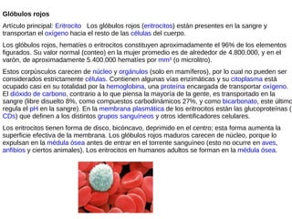 Glóbulos rojos Artículo principal:  Eritrocito      Los glóbulos rojos ( eritrocitos ) están presentes en la sangre y transportan el  oxígeno  hacia el resto de las  células  del cuerpo.  Los glóbulos rojos, hematíes o eritrocitos constituyen aproximadamente el 96% de los elementos figurados. Su valor normal (conteo) en la mujer promedio es de alrededor de 4.800.000, y en el varón, de aproximadamente 5.400.000 hematíes por  mm³  (o microlitro). Estos corpúsculos carecen de  núcleo  y  orgánulos  (solo en mamíferos), por lo cual no pueden ser considerados estrictamente  células . Contienen algunas vías enzimáticas y su  citoplasma  está ocupado casi en su totalidad por la  hemoglobina , una  proteína  encargada de transportar  oxígeno . El  dióxido de carbono , contrario a lo que piensa la mayoría de la gente, es transportado en la sangre (libre disuelto 8%, como compuestos carbodinámicos 27%, y como  bicarbonato , este último regula el  pH  en la sangre). En la  membrana plasmática  de los eritrocitos están las glucoproteínas ( CDs ) que definen a los distintos  grupos sanguíneos  y otros identificadores celulares. Los eritrocitos tienen forma de disco, bicóncavo, deprimido en el centro; esta forma aumenta la superficie efectiva de la membrana. Los glóbulos rojos maduros carecen de núcleo, porque lo expulsan en la  médula ósea  antes de entrar en el torrente sanguíneo (esto no ocurre en  aves ,  anfibios  y ciertos animales). Los eritrocitos en humanos adultos se forman en la  médula ósea . 