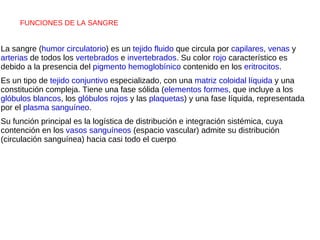 FUNCIONES DE LA SANGRE  La sangre ( humor circulatorio ) es un  tejido   fluido  que circula por  capilares ,  venas  y  arterias  de todos los  vertebrados  e  invertebrados . Su color  rojo  característico es debido a la presencia del  pigmento hemoglobínico  contenido en los  eritrocitos . Es un tipo de  tejido conjuntivo  especializado, con una  matriz   coloidal   líquida  y una constitución compleja. Tiene una fase sólida ( elementos formes , que incluye a los  glóbulos blancos , los  glóbulos rojos  y las  plaquetas ) y una fase líquida, representada por el  plasma sanguíneo . Su función principal es la logística de distribución e integración sistémica, cuya contención en los  vasos sanguíneos  (espacio vascular) admite su distribución (circulación sanguínea) hacia casi todo el cuerpo . 