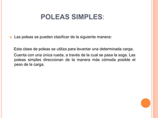 POLEAS SIMPLES:
 Las poleas se pueden clasificar de la siguiente manera:
Esta clase de poleas se utiliza para levantar una determinada carga.
Cuenta con una única rueda, a través de la cual se pasa la soga. Las
poleas simples direccionan de la manera más cómoda posible el
peso de la carga.
 