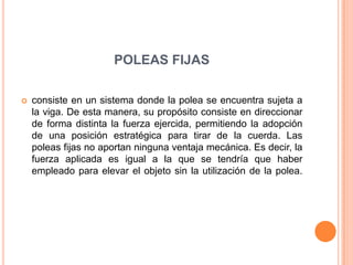 POLEAS FIJAS
 consiste en un sistema donde la polea se encuentra sujeta a
la viga. De esta manera, su propósito consiste en direccionar
de forma distinta la fuerza ejercida, permitiendo la adopción
de una posición estratégica para tirar de la cuerda. Las
poleas fijas no aportan ninguna ventaja mecánica. Es decir, la
fuerza aplicada es igual a la que se tendría que haber
empleado para elevar el objeto sin la utilización de la polea.
 