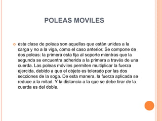 POLEAS MOVILES
 esta clase de poleas son aquellas que están unidas a la
carga y no a la viga, como el caso anterior. Se compone de
dos poleas: la primera esta fija al soporte mientras que la
segunda se encuentra adherida a la primera a través de una
cuerda. Las poleas móviles permiten multiplicar la fuerza
ejercida, debido a que el objeto es tolerado por las dos
secciones de la soga. De esta manera, la fuerza aplicada se
reduce a la mitad. Y la distancia a la que se debe tirar de la
cuerda es del doble.
 