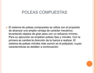 POLEAS COMPUESTAS
 El sistema de poleas compuestas se utiliza con el propósito
de alcanzar una amplia ventaja de carácter mecánico,
levantando objetos de gran peso con un esfuerzo mínimo.
Para su ejecución se emplean poleas fijas y móviles. Con la
primera se cambia la dirección de la fuerza a realizar. El
sistema de poleas móviles más común es el polipasto, cuyas
características se detallan a continuación:
 