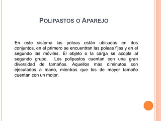 POLIPASTOS O APAREJO
En este sistema las poleas están ubicadas en dos
conjuntos, en el primero se encuentran las poleas fijas y en el
segundo las móviles. El objeto o la carga se acopla al
segundo grupo. Los polipastos cuentan con una gran
diversidad de tamaños. Aquellos más diminutos son
ejecutados a mano, mientras que los de mayor tamaño
cuentan con un motor.
 
