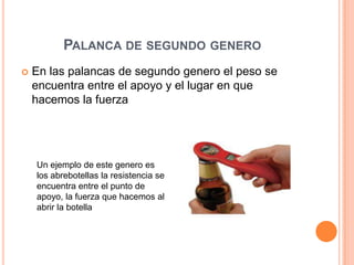 PALANCA DE SEGUNDO GENERO
 En las palancas de segundo genero el peso se
encuentra entre el apoyo y el lugar en que
hacemos la fuerza
Un ejemplo de este genero es
los abrebotellas la resistencia se
encuentra entre el punto de
apoyo, la fuerza que hacemos al
abrir la botella
 