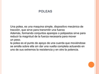 POLEAS
Una polea, es una maquina simple, dispositivo mecánico de
tracción, que sirve para transmitir una fuerza
Además, formando conjuntos aparejos o polipastos sirve para
reducir la magnitud de la fuerza necesaria para mover
un peso.
la polea es el punto de apoyo de una cuerda que moviéndose
se arrolla sobre ella sin dar una vuelta completa actuando en
uno de sus extremos la resistencia y en otro la potencia.
 