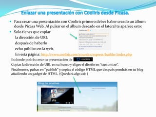  Para crear una presentación con Cooliris primero debes haber creado un álbum
desde Picasa Web. Al pulsar en el álbum deseado en el lateral te aparece esto:
 Solo tienes que copiar
la dirección de URL
después de haberlo
echo público en la web.
En esta página: http://www.cooliris.com/yoursite/express/builder/index.php
Es donde podrás crear tu presentación de
Copias la dirección de URL en su hueco y eliges el diseño en ‘’customize’’.
Finalmente, pulsas en ‘’publish’’ y copias el código HTML que después pondrás en tu blog
añadiendo un gadget de HTML. (Quedará algo así: )
 