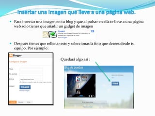  Para insertar una imagen en tu blog y que al pulsar en ella te lleve a una página
web solo tienes que añadir un gadget de imagen
 Después tienes que rellenar esto y seleccionas la foto que desees desde tu
equipo. Por ejemplo:

 Quedará algo así :
 